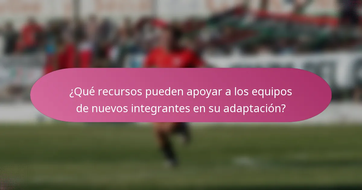 ¿Qué recursos pueden apoyar a los equipos de nuevos integrantes en su adaptación?
